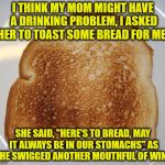 mom wine | I THINK MY MOM MIGHT HAVE A DRINKING PROBLEM, I ASKED HER TO TOAST SOME BREAD FOR ME. SHE SAID, "HERE'S TO BREAD, MAY IT ALWAYS BE IN OUR STOMACHS" AS SHE SWIGGED ANOTHER MOUTHFUL OF WINE. | image tagged in toast,mom,wine,funny,funny memes | made w/ Imgflip meme maker