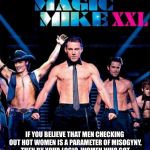 Magic Mike | DEAR FEMINISTS:; IF YOU BELIEVE THAT MEN CHECKING OUT HOT WOMEN IS A PARAMETER OF MISOGYNY, THEN BY YOUR LOGIC, WOMEN WHO GOT TURNED ON WATCHING THIS FILM ARE MAN HATERS. | image tagged in magic mike | made w/ Imgflip meme maker