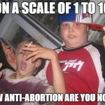 abortion worthy children | ON A SCALE OF 1 TO 10; HOW ANTI-ABORTION ARE YOU NOW? | image tagged in abortion worthy children | made w/ Imgflip meme maker