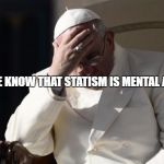 Pope Francis Facepalm | PEOPLE KNOW THAT STATISM IS MENTAL ABUSE | image tagged in pope francis facepalm | made w/ Imgflip meme maker