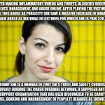 Anita Sarkeesian | AFTER MAKING INFLAMMATORY VIDEOS AND TWEETS, ALLEGEDLY RECEIVED THREATS, HARASSMENT, AND ABUSE ONLINE. AFTER PLAYING THE VICTIM AND USING THIS ABUSE AS PUBLICITY SHE SAW A MASSIVE INCREASE IN DONATIONS AND USES SAID ABUSE AS MATERIAL IN LECTURES FOR WHICH SHE IS PAID $20,000 A TIME. TODAY SHE IS A MEMBER OF TWITTER'S TRUST AND SAFETY COUNCIL, AND IS OPENLY FUNDING THE CRASH OVERRIDE NETWORK, A SUPPOSED ANTI-ONLINE ABUSE SUPPORT ORGANISATION THAT HAS BEEN DISCOVERED TO BE CARRYING OUT THREATS, ABUSE, DOXXING AND HARRASSMENT OF PEOPLE IT REGARDS AS ENEMIES. #CONLEAKS | image tagged in anita sarkeesian | made w/ Imgflip meme maker