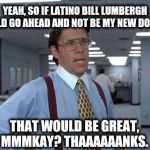 LUMBERGH MMMKAY | YEAH, SO IF LATINO BILL LUMBERGH COULD GO AHEAD AND NOT BE MY NEW DOCTOR; THAT WOULD BE GREAT, MMMKAY? THAAAAAANKS. | image tagged in lumbergh mmmkay | made w/ Imgflip meme maker