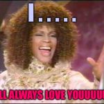 I'm here for you... Let unconditional love open the door! | I . . . . . WILL ALWAYS LOVE YOUUUUUU! | image tagged in whitney houston inpossible,memes,i will always love you | made w/ Imgflip meme maker
