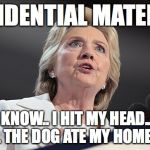 The dog ate my homework. | PRESIDENTIAL MATERIAL? I DIDN'T KNOW.. I HIT MY HEAD.. RUSSIA DID IT.. THE DOG ATE MY HOMEWORK. | image tagged in clinton,trumppence2016,roflmao,forensicdistortionanalysis | made w/ Imgflip meme maker