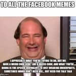 Kevin Malone The Office | TO ALL THE FACEBOOK MEMES; I APPRECIATE WHAT YOU'RE TRYING TO DO, BUT WE HAVE A WORD CODE HERE, LIKE A DRESS CODE. AND WHAT YOU'RE DOING IS THE SPEECH EQUIVALENT TO JUST WEARING UNDERPANTS. SOMETIMES WORD DON'T NEED USE... BUT NEED FOR TALK TALK | image tagged in kevin malone the office | made w/ Imgflip meme maker