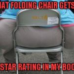 I would pay good money for a set of folding chairs that strong | THAT FOLDING CHAIR GETS A; 5 STAR RATING IN MY BOOK | image tagged in wide load,memes,strong folding chairs,funny,heavyweight | made w/ Imgflip meme maker