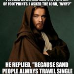 Saw this the other day, made me lul | BUT IN MY MOST TROUBLESOME TIMES, I LOOKED DOWN AND SAW ONLY ONE SET OF FOOTPRINTS. I ASKED THE LORD, "WHY?"; HE REPLIED, "BECAUSE SAND PEOPLE ALWAYS TRAVEL SINGLE FILE TO HIDE THEIR NUMBERS" | image tagged in jesus obi wan kenobi,star wars,obi wan kenobi,ben kenobi,starwars | made w/ Imgflip meme maker