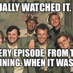 M*A*S*H | HAS ACTUALLY WATCHED IT.  ALL OF IT. EVERY EPISODE. FROM THE BEGINNING. WHEN IT WAS NEW. | image tagged in mash | made w/ Imgflip meme maker