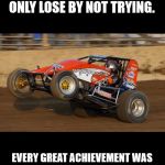 race car wheelie | LIFE IS A GAME, BUT YOU DON'T WIN OR LOSE BY PLAYING BY THE RULES, YOU ONLY LOSE BY NOT TRYING. EVERY GREAT ACHIEVEMENT WAS ONCE CONSIDERED IMPOSSIBLE.THE BIGGEST RISK YOU WILL EVER TAKE IS NOT TAKING ONE AT ALL. | image tagged in race car wheelie | made w/ Imgflip meme maker