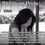 Stubborn Pride | Stubborn Pride... ...will destroy more relationships than Infidelity.  And all in the name of such lofty things as Strength, or Independence, or Not Settling, being Empowered. Those are all words people use to hide and hide from their own Selfishness.  Is winning really worth the destruction? | image tagged in sad woman | made w/ Imgflip meme maker