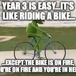 kermit riding a bike | YEAR 3 IS EASY...IT'S LIKE RIDING A BIKE... ...EXCEPT THE BIKE IS ON FIRE, YOU'RE ON FIRE AND YOU'RE IN HELL... | image tagged in kermit riding a bike | made w/ Imgflip meme maker