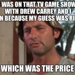 C'MON DOWN! | I WAS ON THAT TV GAME SHOW WITH DREW CARREY AND I WON BECAUSE MY GUESS WAS RIGHT; WHICH WAS THE PRICE | image tagged in so i got that goin for me which is nice | made w/ Imgflip meme maker