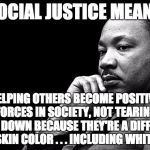 The original social justice warrior actually understood what it meant. | SOCIAL JUSTICE MEANS; HELPING OTHERS BECOME POSITIVE FORCES IN SOCIETY, NOT TEARING THEM DOWN BECAUSE THEY'RE A DIFFERENT SKIN COLOR . . . INCLUDING WHITE | image tagged in mlk | made w/ Imgflip meme maker