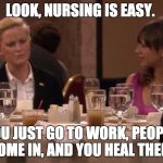 parks and rec nursing is easy | LOOK, NURSING IS EASY. YOU JUST GO TO WORK, PEOPLE COME IN, AND YOU HEAL THEM. | image tagged in parks and rec nursing is easy | made w/ Imgflip meme maker