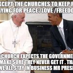 The Pope and Obama | YOU EXCEPT THE CHURCHES TO KEEP PEOPLE PRAYING FOR PEACE /LOVE /FREEDOM. THE CHURCH EXPECTS THE GOVERNMENTS TO MAKE SURE THEY NEVER GET IT . THAT'S HOW WE ALL STAY IN BUSINESS MR PRESIDENT . | image tagged in the pope and obama | made w/ Imgflip meme maker