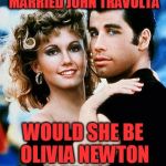 OK, a Grease song just came on Pandora.... | IF OLIVIA NEWTON JOHN MARRIED JOHN TRAVOLTA WOULD SHE BE OLIVIA NEWTON JOHN TRAVOLTA? | image tagged in grease | made w/ Imgflip meme maker