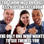 Ugly colleagues | STOP SHOWING YOUR UGLY ASS KIDS ON FACEBOOK; THE ONLY ONE WHO WANTS TO SEE THEM IS YOU | image tagged in ugly colleagues,kids,annoying | made w/ Imgflip meme maker
