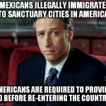 Jon Stewart Skeptical | MEXICANS ILLEGALLY IMMIGRATE TO SANCTUARY CITIES IN AMERICA; AMERICANS ARE REQUIRED TO PROVIDE ID BEFORE RE-ENTERING THE COUNTRY | image tagged in memes,jon stewart skeptical,illegal immigration,sanctuary cities,trump 2016 | made w/ Imgflip meme maker
