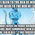 Hell Has Frozen Over | I HAVE BEEN TO THE DEN OF WOLVES, 
I HAVE BEEN TO THE DEN OF LIONS, I HAVE FACED THE FIERCE WARRIOR AND I HAVE CONQUERED THEM ALL, 
NOW I AM IN HELL - IT HAS FROZEN OVER | image tagged in hell has frozen over | made w/ Imgflip meme maker