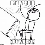 Stickman flip table | IM TWERKIN; NOT WORKIN | image tagged in stickman flip table | made w/ Imgflip meme maker