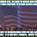 9/11 Memorial  | NOVEMBER 8TH,  WE SEEK TO REPAIR OUR WORLD RATHER THAN CONTINUE TO STRIKE BLOWS AGAINST IT. IT IS A WAY OF REMEMBERING WHO WE ARE, AND WHO WE ARE NOT.  IT IS ONE WAY, PERHAPS,  NEVER TO FORGET. | image tagged in 9/11 memorial,trump,never forget,remember | made w/ Imgflip meme maker