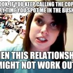 I saw her again last night... | LOOK, IF YOU KEEP CALLING THE COPS EVERY TIME YOU SPOT ME IN THE BUSHES... THEN THIS RELATIONSHIP MIGHT NOT WORK OUT! | image tagged in overly attached girlfriend serious,psycho,love is a four letter word | made w/ Imgflip meme maker