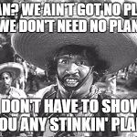Ain't got no plan. | PLAN? WE AIN'T GOT NO PLAN. WE DON'T NEED NO PLAN. I DON'T HAVE TO SHOW YOU ANY STINKIN' PLAN! | image tagged in gold hat - no badges | made w/ Imgflip meme maker
