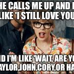 taylor swift | SO HE CALLS ME UP AND HE'S LIKE 'I STILL LOVE YOU'; AND I'M LIKE 'WAIT, ARE YOU JOE, TAYLOR,JOHN,CORY,OR HARRY?' | image tagged in taylor swift | made w/ Imgflip meme maker