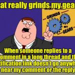 Peter Griffin - Grind My Gears | What really grinds my gears? When someone replies to a comment in a long thread and the notification link doesn't go anywhere near my comment or the reply | image tagged in peter griffin - grind my gears | made w/ Imgflip meme maker