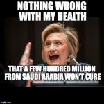 Hillary Clinton | NOTHING WRONG WITH MY HEALTH; THAT A FEW HUNDRED MILLION FROM SAUDI ARABIA WON'T CURE | image tagged in hillary clinton | made w/ Imgflip meme maker