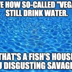 Vegans are the true monsters | I LOVE HOW SO-CALLED "VEGANS" STILL DRINK WATER. THAT'S A FISH'S HOUSE YOU DISGUSTING SAVAGES!!! | image tagged in blue water,vegan,bacon,iwanttobebacon,fishing,vegetarian | made w/ Imgflip meme maker