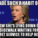 hillary clinton lying democrat liberal | HAS MADE SUCH A HABIT OF LYING; NOW SHE'S LYING DOWN ON THE SIDEWALK WAITING FOR THE SECRET SERVICE TO HELP HER UP | image tagged in hillary clinton lying democrat liberal | made w/ Imgflip meme maker