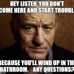 Robert Deniro Listen | HEY LISTEN, YOU DON'T COME HERE AND START TROUBLE; BECAUSE YOU'LL WIND UP IN THE BATHROOM.    ANY QUESTIONS? | image tagged in robert deniro listen | made w/ Imgflip meme maker