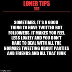 Loner Tips 101 | SOMETIMES, IT'S A GOOD THING TO HAVE TWITTER BOT FOLLOWERS. IT MAKES YOU FEEL LESS LONELY AND YOU DON'T HAVE TO DEAL WITH ALL THE NORMIES TWEETING ABOUT PARTIES AND FRIENDS AND ALL THAT JUNK | image tagged in loner tips 101 | made w/ Imgflip meme maker