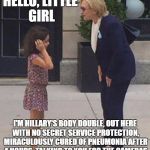 Deception at the highest level | HELLO, LITTLE GIRL; I'M HILLARY'S BODY DOUBLE, OUT HERE WITH NO SECRET SERVICE PROTECTION, MIRACULOUSLY CURED OF PNEUMONIA AFTER 4 HOURS, TALKING TO YOU FOR THE CAMERAS | image tagged in pneumonia clinton talks to little girl,hillary clinton | made w/ Imgflip meme maker