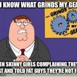 You know what grinds my gears | YOU KNOW WHAT GRINDS MY GEARS; WHEN SKINNY GIRLS COMPLAINING THEY'RE FAT AND TOLD FAT GUYS THEY'RE NOT FAT | image tagged in you know what grinds my gears | made w/ Imgflip meme maker