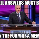Alex Trebek Jeopardy | ALL ANSWERS MUST BE; IN THE FORM OF A MEME | image tagged in alex trebek jeopardy | made w/ Imgflip meme maker