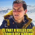 Bear Grylls | IS THAT R KELLEY CUS I COULD USE A DRINK | image tagged in bear grylls | made w/ Imgflip meme maker