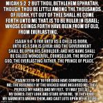 Bible | MICAH 5:2

2 BUT THOU, BETHLEHEM EPHRATAH, THOUGH THOU BE LITTLE AMONG THE THOUSANDS OF JUDAH, YET OUT OF THEE SHALL HE COME FORTH UNTO ME THAT IS TO BE RULER IN ISRAEL; WHOSE GOINGS FORTH HAVE BEEN FROM OF OLD, FROM EVERLASTING. ISAIAH 9:6

6 FOR UNTO US A CHILD IS BORN, UNTO US A SON IS GIVEN: AND THE GOVERNMENT SHALL BE UPON HIS SHOULDER: AND HIS NAME SHALL BE CALLED WONDERFUL, COUNSELLOR, THE MIGHTY GOD, THE EVERLASTING FATHER, THE PRINCE OF PEACE. PSALM 22:16-18

16 FOR DOGS HAVE COMPASSED ME: THE ASSEMBLY OF THE WICKED HAVE INCLOSED ME: THEY PIERCED MY HANDS AND MY FEET.

17 I MAY TELL ALL MY BONES: THEY LOOK AND STARE UPON ME.

18 THEY PART MY GARMENTS AMONG THEM, AND CAST LOTS UPON MY VESTURE. | image tagged in bible | made w/ Imgflip meme maker