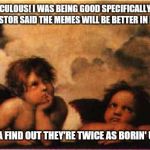 bored rapahel angels | THIS RIDICULOUS! I WAS BEING GOOD SPECIFICALLY BECAUSE THE PASTOR SAID THE MEMES WILL BE BETTER IN HEAVAN; COME TA FIND OUT THEY'RE TWICE AS BORIN' UP HERE. | image tagged in bored rapahel angels,memes,memes about memes | made w/ Imgflip meme maker