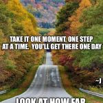 Keep On Going | DON'T THINK OF HOW FAR YOU WANT TO GO; TAKE IT ONE MOMENT, ONE STEP AT A TIME.  YOU'LL GET THERE ONE DAY; ~J; LOOK AT HOW FAR YOU'VE ALREADY COME! | image tagged in memes,confidence,depression sadness hurt pain anxiety,faith hope justice | made w/ Imgflip meme maker
