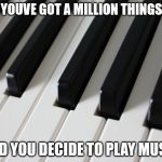 Piano keys | WHEN YOUVE GOT A MILLION THINGS TO DO; AND YOU DECIDE TO PLAY MUSIC | image tagged in piano keys | made w/ Imgflip meme maker