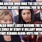 Hillary and Huma | HUMA ABEDIN WHO WAS THE EDITOR OF A RADICAL ISLAMIC JOURNAL FOR 10 YEARS; WILL ALSO MOST LIKELY BECOME THE WHITE HOUSE CHIEF OF STAFF IF HILLARY WINS-JUST FOR THAT REASON ALONE-VOTE FOR TRUMP | image tagged in hillary and huma | made w/ Imgflip meme maker