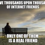 Alone | I HAVE THOUSANDS UPON THOUSANDS OF INTERNET FRIENDS; ONLY ONE OF THEM IS A REAL FRIEND | image tagged in alone | made w/ Imgflip meme maker