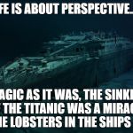 Titanic: Life is about perspective | LIFE IS ABOUT PERSPECTIVE...... TRAGIC AS IT WAS, THE SINKING OF THE TITANIC WAS A MIRACLE FOR THE LOBSTERS IN THE SHIPS GALLEY | image tagged in titanic sinking,life,perspective,tragedy,lobsters,opinion | made w/ Imgflip meme maker