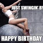 miley cyrus wreckingball | JUST SWINGIN' BY TO SAY; HAPPY BIRTHDAY | image tagged in miley cyrus wreckingball | made w/ Imgflip meme maker