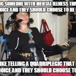 Life is not a choice | TELLING SOMEONE WITH MENTAL ILLNESS THAT LIFE IS A CHOICE AND THEY SHOULD CHOOSE TO BE HAPPY... IS LIKE TELLING A QUADRIPLEGIC THAT LIFE IS A CHOICE AND THEY SHOULD CHOOSE TO WALK. | image tagged in life is not a choice | made w/ Imgflip meme maker