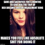 Crazy Ex Girlfriend  | SAVE AND SACRIFICE FOR 6 MONTHS TO GIVE HER THE TRIP OF HER DREAMS AND AN ENGAGEMENT RING; MAKES YOU FEEL LIKE ABSOLUTE SHIT FOR DOING IT | image tagged in crazy ex girlfriend | made w/ Imgflip meme maker