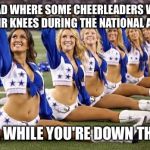 National Anthem Protesters ( not the girls in this pic ) | I READ WHERE SOME CHEERLEADERS WERE ON THEIR KNEES DURING THE NATIONAL ANTHEM. UMM, WHILE YOU'RE DOWN THERE... | image tagged in left cheerleaders | made w/ Imgflip meme maker