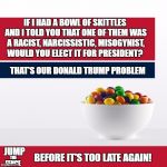trump skittles | IF I HAD A BOWL OF SKITTLES AND I TOLD YOU THAT ONE OF THEM WAS A RACIST, NARCISSISTIC, MISOGYNIST, WOULD YOU ELECT IT FOR PRESIDENT? THAT'S OUR DONALD TRUMP PROBLEM; JUMP; BEFORE IT'S TOO LATE AGAIN! THE; FENCE | image tagged in trump skittles | made w/ Imgflip meme maker